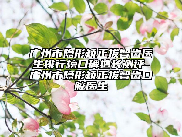 广州市隐形矫正拔智齿医生排行榜口碑擅长测评-广州市隐形矫正拔智齿口腔医生