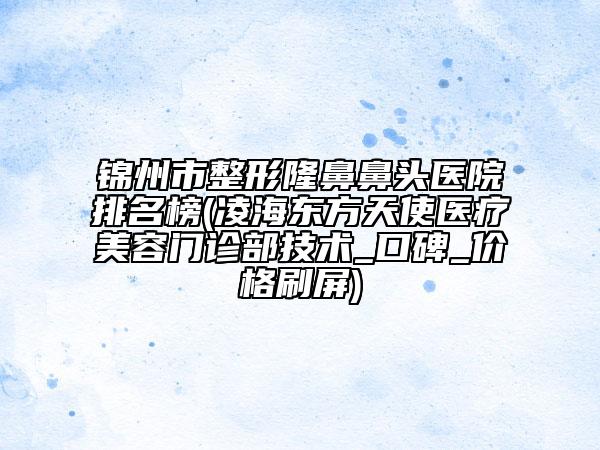 锦州市整形隆鼻鼻头医院排名榜(凌海东方天使医疗美容门诊部技术_口碑_价格刷屏)