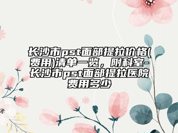 长沙市pst面部提拉价格(费用)清单一览，附科室-长沙市pst面部提拉医院费用多少