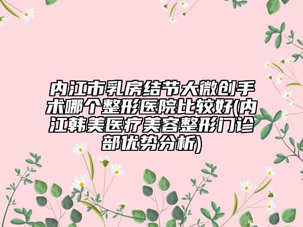 内江市乳房结节大微创手术哪个整形医院比较好(内江韩美医疗美容整形门诊部优势分析)