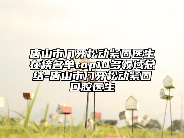 唐山市门牙松动紧固医生在榜名单top10多领域总结-唐山市门牙松动紧固口腔医生