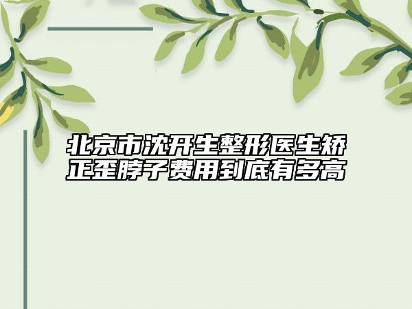 北京市沈开生整形医生矫正歪脖子费用到底有多高