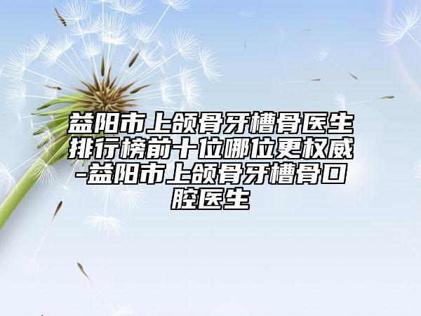 益阳市上颌骨牙槽骨医生排行榜前十位哪位更权威-益阳市上颌骨牙槽骨口腔医生
