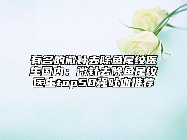 有名的微针去除鱼尾纹医生国内：微针去除鱼尾纹医生top50强吐血推荐