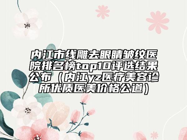 内江市线雕去眼睛皱纹医院排名榜top10评选结果公布（内江yz医疗美容诊所优质医美价格公道）