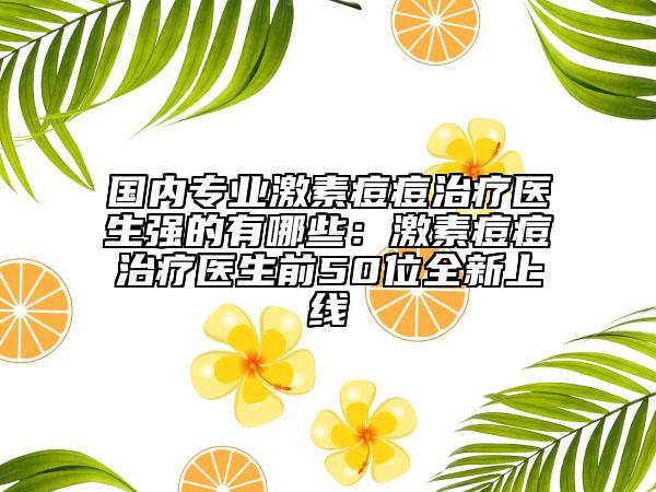 国内专业激素痘痘治疗医生强的有哪些：激素痘痘治疗医生前50位全新上线