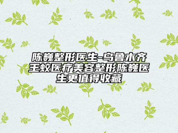 陈巍整形医生-乌鲁木齐王蛟医疗美容整形陈巍医生更值得收藏