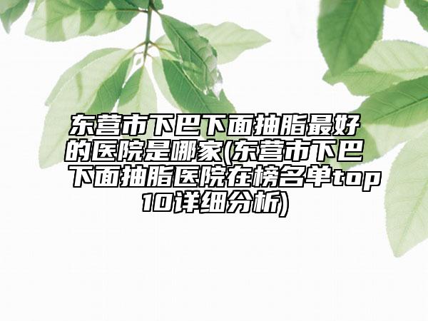 东营市下巴下面抽脂最好的医院是哪家(东营市下巴下面抽脂医院在榜名单top10详细分析)
