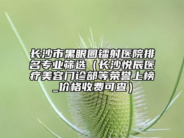 长沙市黑眼圈镭射医院排名专业筛选（长沙悦辰医疗美容门诊部等荣誉上榜_价格收费可查）