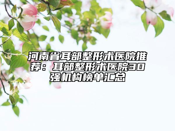 河南省耳部整形术医院推荐：耳部整形术医院30强机构榜单汇总