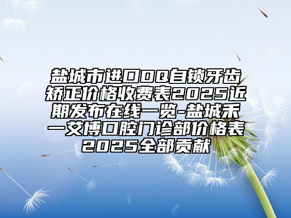 盐城市进口DQ自锁牙齿矫正价格收费表2025近期发布在线一览-盐城禾一艾博口腔门诊部价格表2025全部贡献