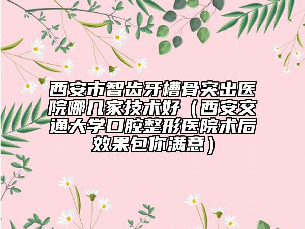 西安市智齿牙槽骨突出医院哪几家技术好（西安交通大学口腔整形医院术后效果包你满意）