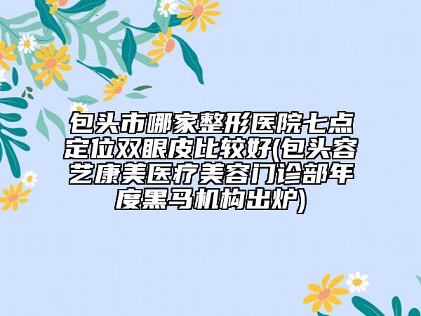 包头市哪家整形医院七点定位双眼皮比较好(包头容艺康美医疗美容门诊部年度黑马机构出炉)