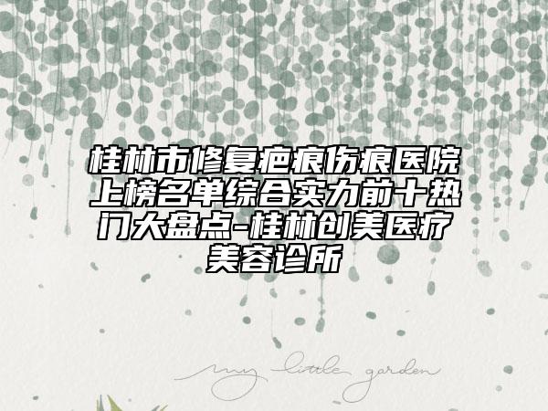 桂林市修复疤痕伤痕医院上榜名单综合实力前十热门大盘点-桂林创美医疗美容诊所