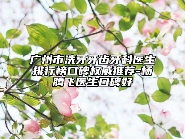 广州市洗牙牙齿牙科医生排行榜口碑权威推荐-杨腾飞医生口碑好