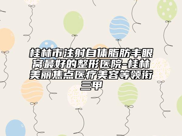 桂林市注射自体脂肪丰眼窝最好的整形医院-桂林美丽焦点医疗美容等领衔三甲