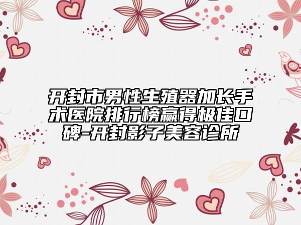 开封市男性生殖器加长手术医院排行榜赢得极佳口碑-开封影子美容诊所