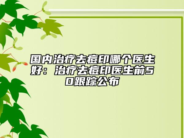 国内治疗去痘印哪个医生好：治疗去痘印医生前50跟踪公布