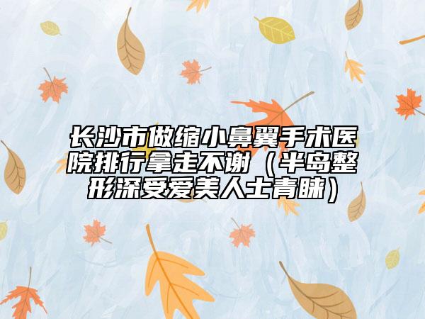 长沙市做缩小鼻翼手术医院排行拿走不谢（半岛整形深受爱美人士青睐）