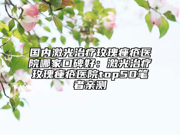 国内激光治疗玫瑰痤疮医院哪家口碑好：激光治疗玫瑰痤疮医院top50笔者亲测