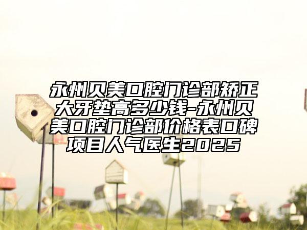 永州贝美口腔门诊部矫正大牙垫高多少钱-永州贝美口腔门诊部价格表口碑项目人气医生2025
