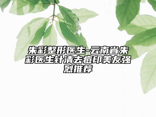朱彩整形医生-云南省朱彩医生针清去痘印美友强烈推荐