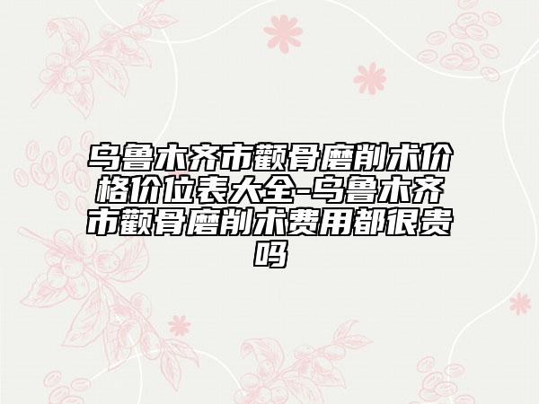 乌鲁木齐市颧骨磨削术价格价位表大全-乌鲁木齐市颧骨磨削术费用都很贵吗