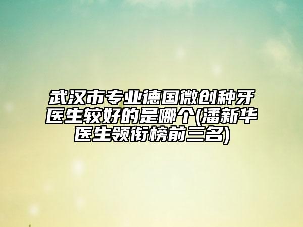 武汉市专业德国微创种牙医生较好的是哪个(潘新华医生领衔榜前三名)