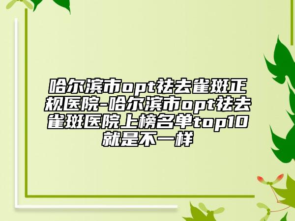 哈尔滨市opt祛去雀斑正规医院-哈尔滨市opt祛去雀斑医院上榜名单top10就是不一样