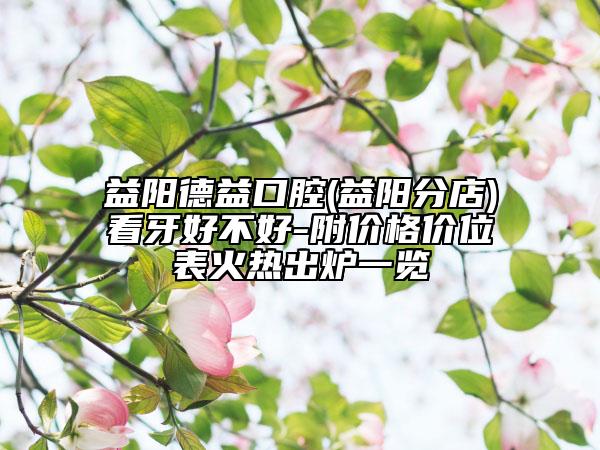 益阳德益口腔(益阳分店)看牙好不好-附价格价位表火热出炉一览