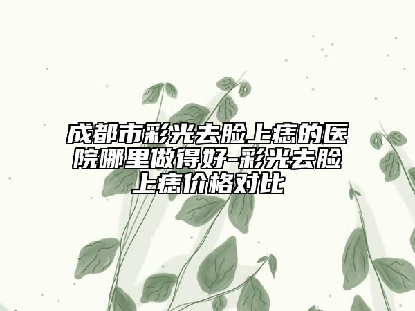 成都市彩光去脸上痣的医院哪里做得好-彩光去脸上痣价格对比