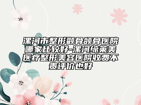 漯河市整形颧骨颌骨医院哪家比较好-漯河缔莱美医疗整形美容医院收费不贵评价也好