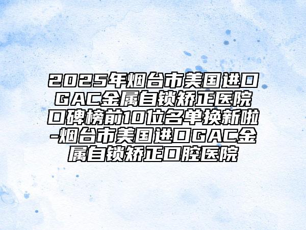 2025年烟台市美国进口GAC金属自锁矫正医院口碑榜前10位名单换新啦-烟台市美国进口GAC金属自锁矫正口腔医院