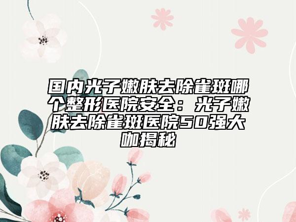 国内光子嫩肤去除雀斑哪个整形医院安全：光子嫩肤去除雀斑医院50强大咖揭秘