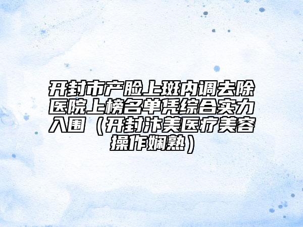 开封市产脸上斑内调去除医院上榜名单凭综合实力入围（开封汴美医疗美容操作娴熟）