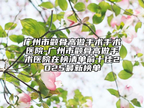 广州市颧骨高做手术手术医院-广州市颧骨高做手术医院在榜清单前十佳2025最新榜单