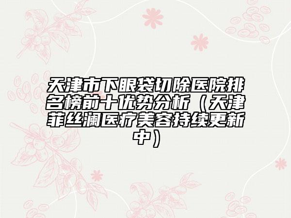天津市下眼袋切除医院排名榜前十优势分析（天津菲丝澜医疗美容持续更新中）
