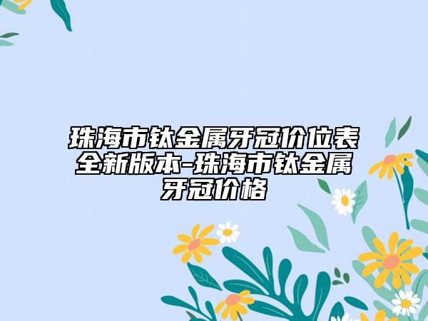 珠海市钛金属牙冠价位表全新版本-珠海市钛金属牙冠价格
