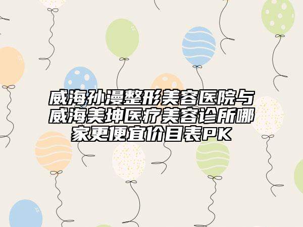 威海孙漫整形美容医院与威海美坤医疗美容诊所哪家更便宜价目表PK