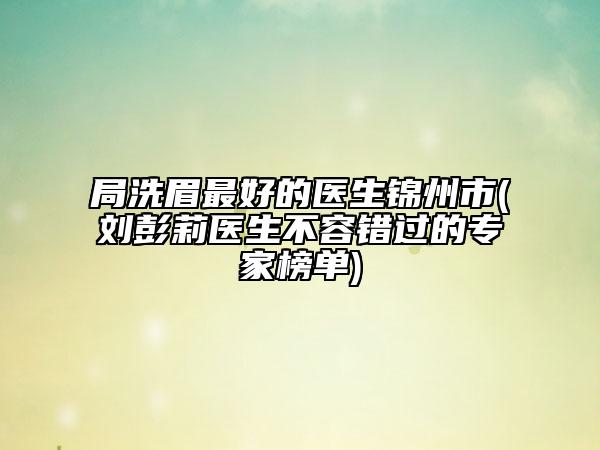局洗眉最好的医生锦州市(刘彭莉医生不容错过的专家榜单)