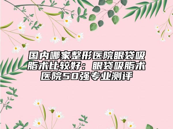 国内哪家整形医院眼袋吸脂术比较好：眼袋吸脂术医院50强专业测评
