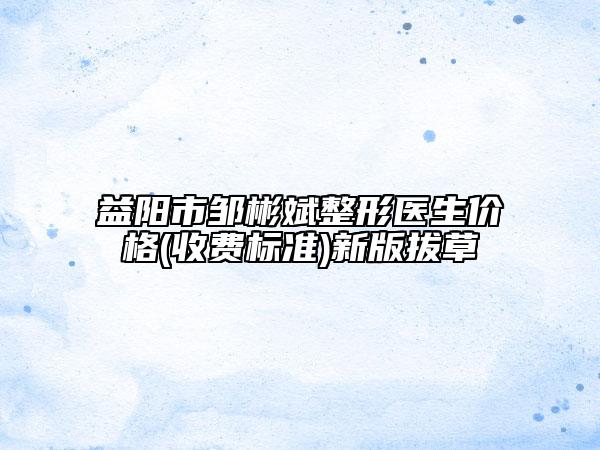 益阳市邹彬斌整形医生价格(收费标准)新版拔草