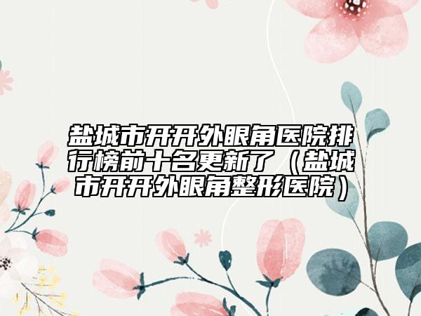 盐城市开开外眼角医院排行榜前十名更新了（盐城市开开外眼角整形医院）
