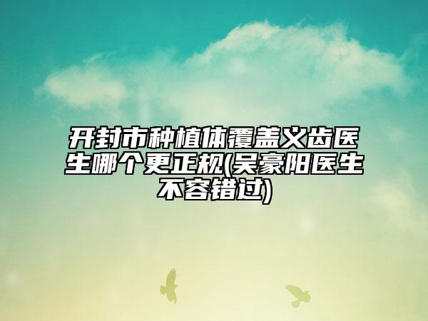 开封市种植体覆盖义齿医生哪个更正规(吴豪阳医生不容错过)