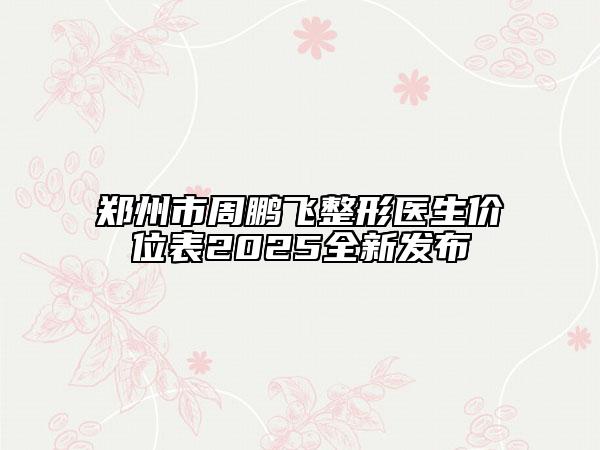 郑州市周鹏飞整形医生价位表2025全新发布