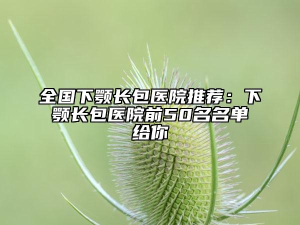 全国下颚长包医院推荐：下颚长包医院前50名名单给你