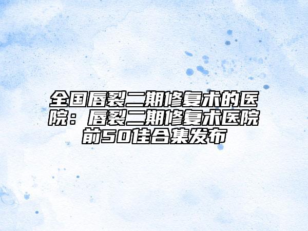 全国唇裂二期修复术的医院：唇裂二期修复术医院前50佳合集发布