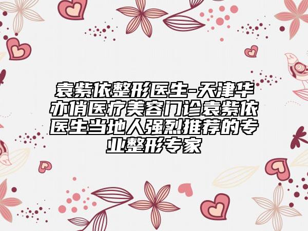 袁紫依整形医生-天津华亦俏医疗美容门诊袁紫依医生当地人强烈推荐的专业整形专家