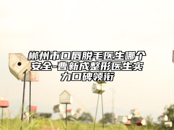 郴州市口唇脱毛医生哪个安全-曹新成整形医生实力口碑领衔