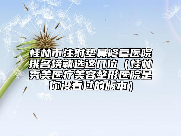 桂林市注射垫鼻修复医院排名榜就选这几位（桂林秀美医疗美容整形医院是你没看过的版本）